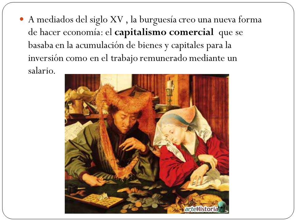 A mediados del siglo XV , la burguesía creo una nueva forma de hacer economía: el capitalismo comercial que se basaba en la acumulación de bienes y capitales para la inversión como en el trabajo remunerado mediante un salario.