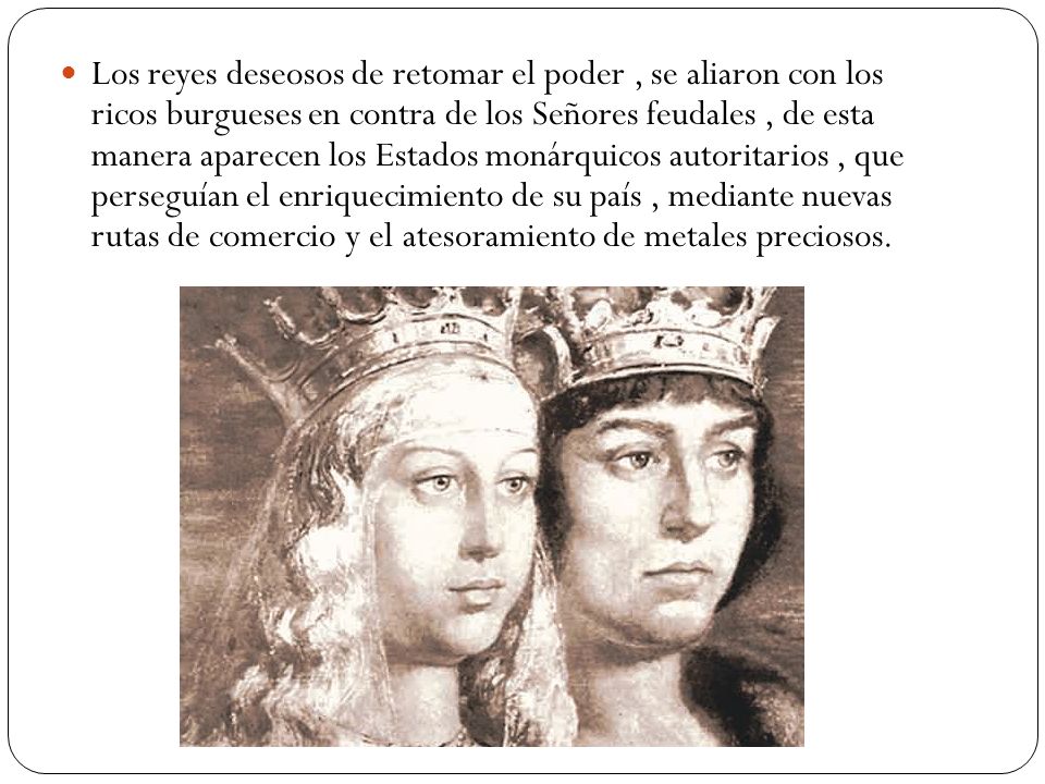 Los reyes deseosos de retomar el poder , se aliaron con los ricos burgueses en contra de los Señores feudales , de esta manera aparecen los Estados monárquicos autoritarios , que perseguían el enriquecimiento de su país , mediante nuevas rutas de comercio y el atesoramiento de metales preciosos.