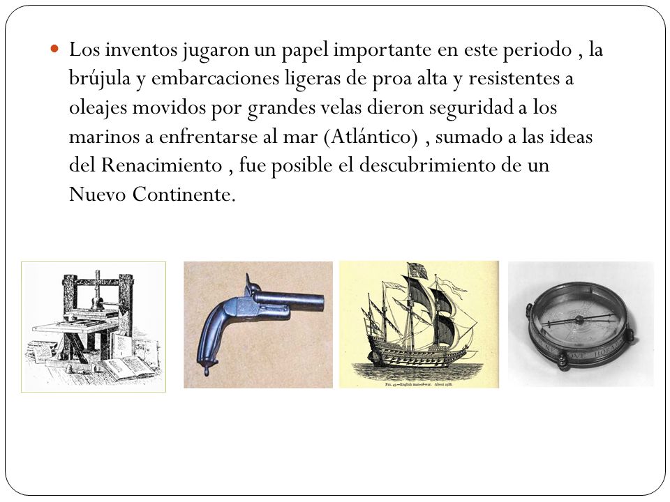 Los inventos jugaron un papel importante en este periodo , la brújula y embarcaciones ligeras de proa alta y resistentes a oleajes movidos por grandes velas dieron seguridad a los marinos a enfrentarse al mar (Atlántico) , sumado a las ideas del Renacimiento , fue posible el descubrimiento de un Nuevo Continente.