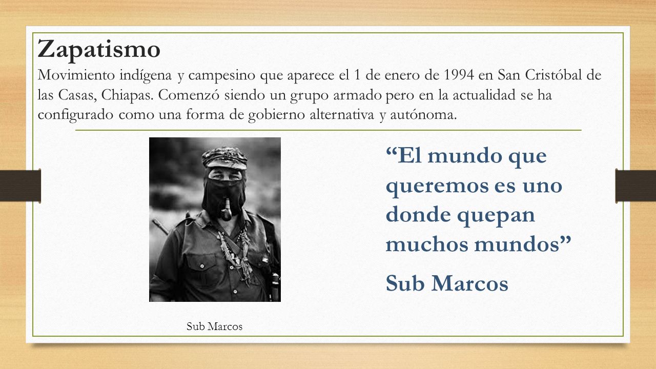 Zapatismo Movimiento indígena y campesino que aparece el 1 de enero de 1994 en San Cristóbal de las Casas, Chiapas. Comenzó siendo un grupo armado pero en la actualidad se ha configurado como una forma de gobierno alternativa y autónoma.