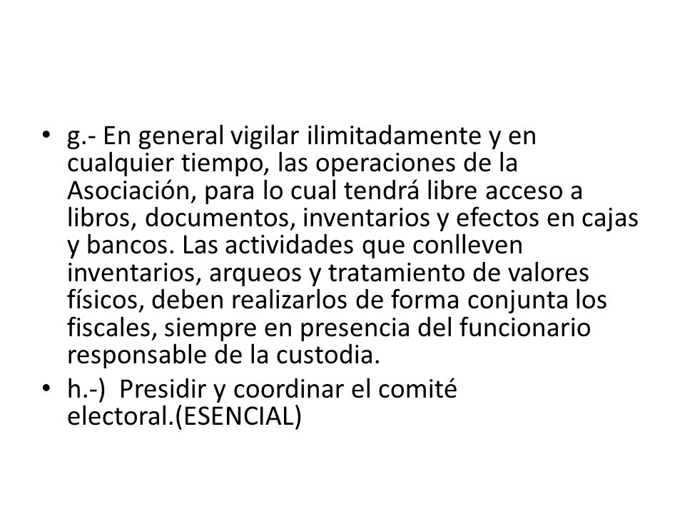 g.- En general vigilar ilimitadamente y en cualquier tiempo, las operaciones de la Asociación, para lo cual tendrá libre acceso a libros, documentos, inventarios y efectos en cajas y bancos. Las actividades que conlleven inventarios, arqueos y tratamiento de valores físicos, deben realizarlos de forma conjunta los fiscales, siempre en presencia del funcionario responsable de la custodia.