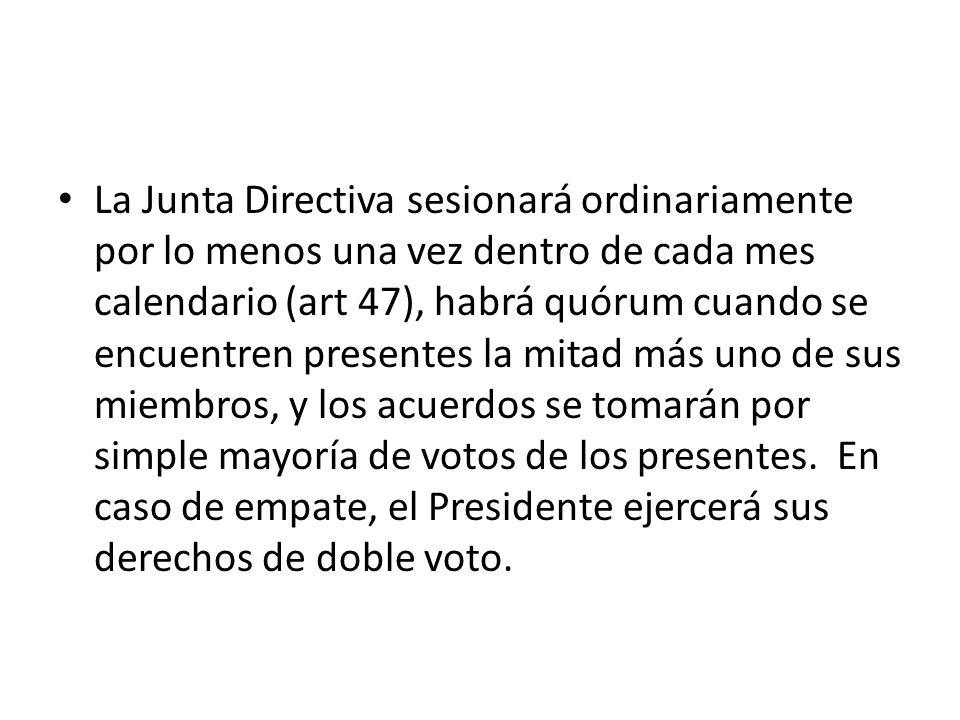 La Junta Directiva sesionará ordinariamente por lo menos una vez dentro de cada mes calendario (art 47), habrá quórum cuando se encuentren presentes la mitad más uno de sus miembros, y los acuerdos se tomarán por simple mayoría de votos de los presentes.