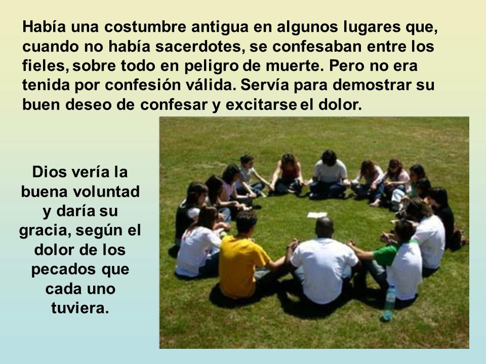 Había una costumbre antigua en algunos lugares que, cuando no había sacerdotes, se confesaban entre los fieles, sobre todo en peligro de muerte. Pero no era tenida por confesión válida. Servía para demostrar su buen deseo de confesar y excitarse el dolor.