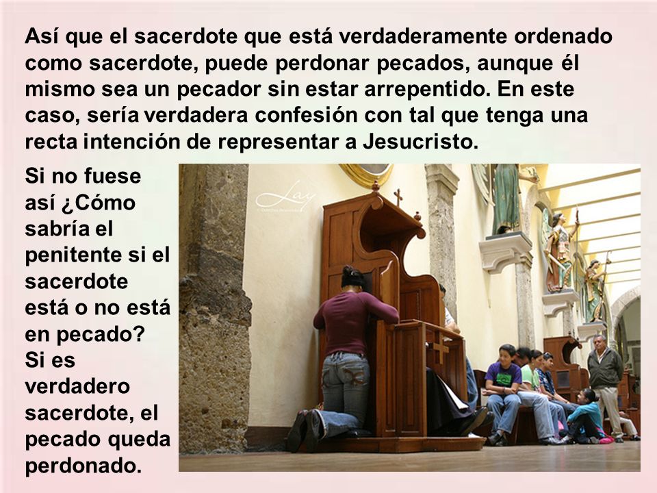 Así que el sacerdote que está verdaderamente ordenado como sacerdote, puede perdonar pecados, aunque él mismo sea un pecador sin estar arrepentido. En este caso, sería verdadera confesión con tal que tenga una recta intención de representar a Jesucristo.