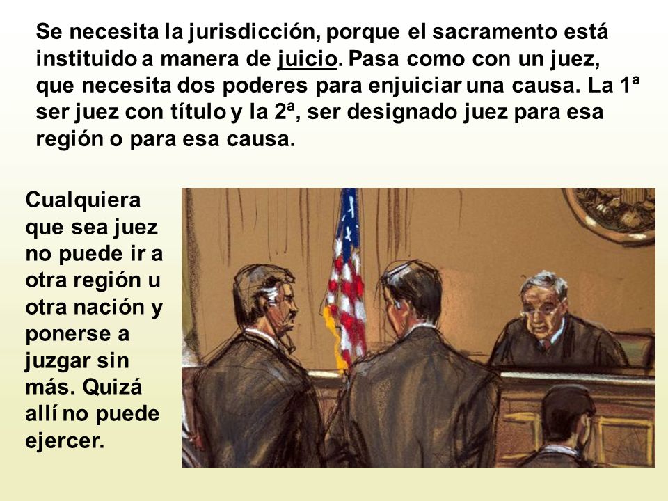 Se necesita la jurisdicción, porque el sacramento está instituido a manera de juicio. Pasa como con un juez, que necesita dos poderes para enjuiciar una causa. La 1ª ser juez con título y la 2ª, ser designado juez para esa región o para esa causa.