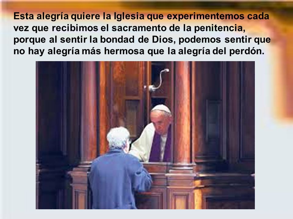 Esta alegría quiere la Iglesia que experimentemos cada vez que recibimos el sacramento de la penitencia, porque al sentir la bondad de Dios, podemos sentir que no hay alegría más hermosa que la alegría del perdón.