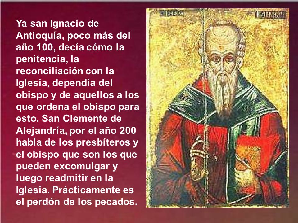 Ya san Ignacio de Antioquía, poco más del año 100, decía cómo la penitencia, la reconciliación con la Iglesia, dependía del obispo y de aquellos a los que ordena el obispo para esto.