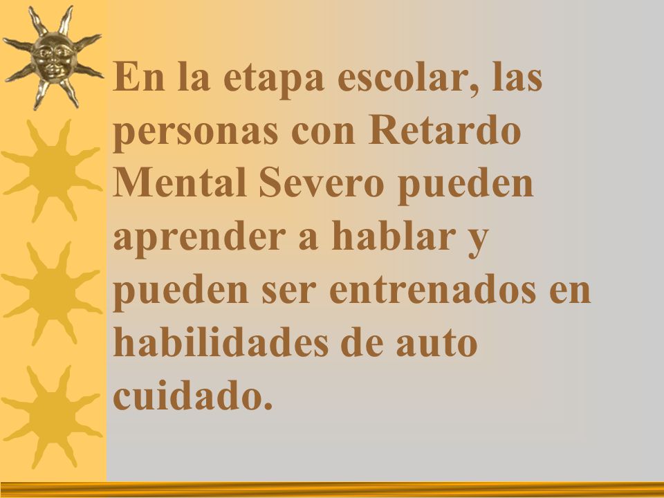 En la etapa escolar, las personas con Retardo Mental Severo pueden aprender a hablar y pueden ser entrenados en habilidades de auto cuidado.