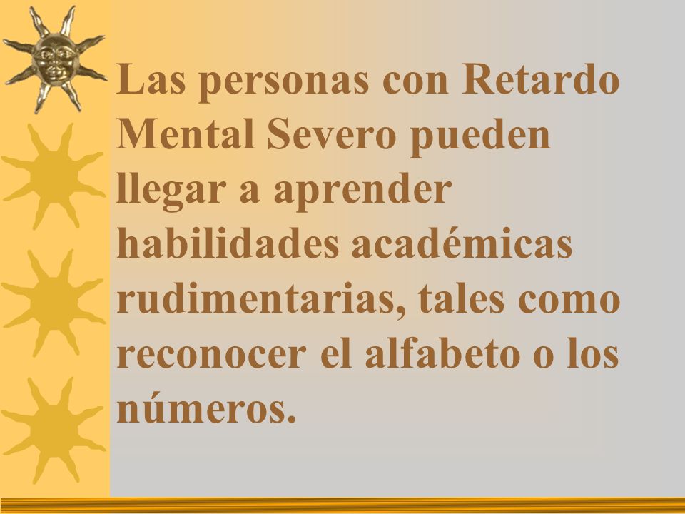 Las personas con Retardo Mental Severo pueden llegar a aprender habilidades académicas rudimentarias, tales como reconocer el alfabeto o los números.