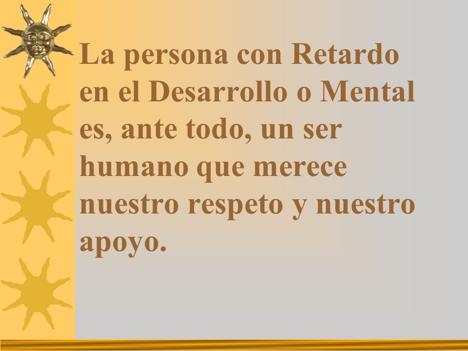 La persona con Retardo en el Desarrollo o Mental es, ante todo, un ser humano que merece nuestro respeto y nuestro apoyo.