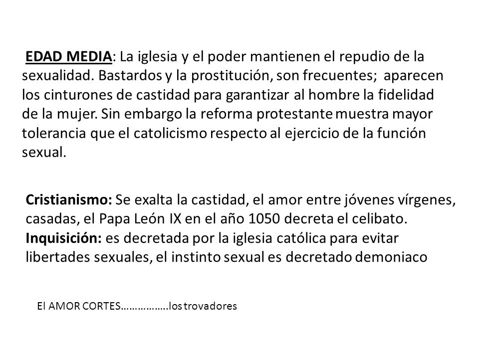 EDAD MEDIA: La iglesia y el poder mantienen el repudio de la sexualidad. Bastardos y la prostitución, son frecuentes; aparecen los cinturones de castidad para garantizar al hombre la fidelidad de la mujer. Sin embargo la reforma protestante muestra mayor tolerancia que el catolicismo respecto al ejercicio de la función sexual.