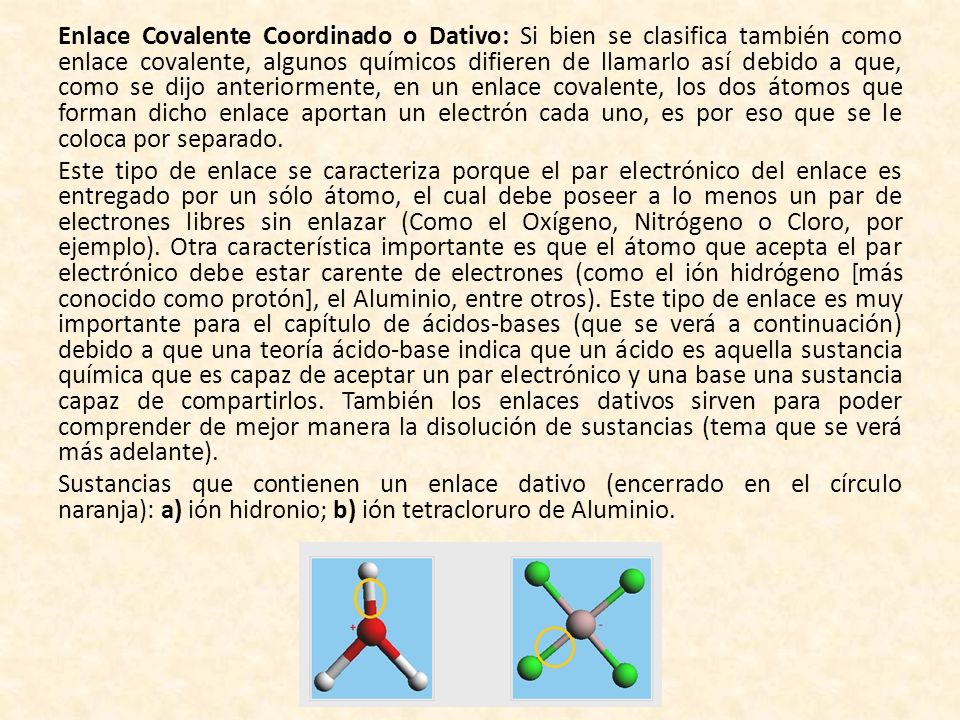 Enlace Covalente Coordinado o Dativo: Si bien se clasifica también como enlace covalente, algunos químicos difieren de llamarlo así debido a que, como se dijo anteriormente, en un enlace covalente, los dos átomos que forman dicho enlace aportan un electrón cada uno, es por eso que se le coloca por separado.