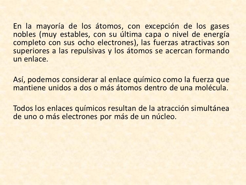 En la mayoría de los átomos, con excepción de los gases nobles (muy estables, con su última capa o nivel de energía completo con sus ocho electrones), las fuerzas atractivas son superiores a las repulsivas y los átomos se acercan formando un enlace.
