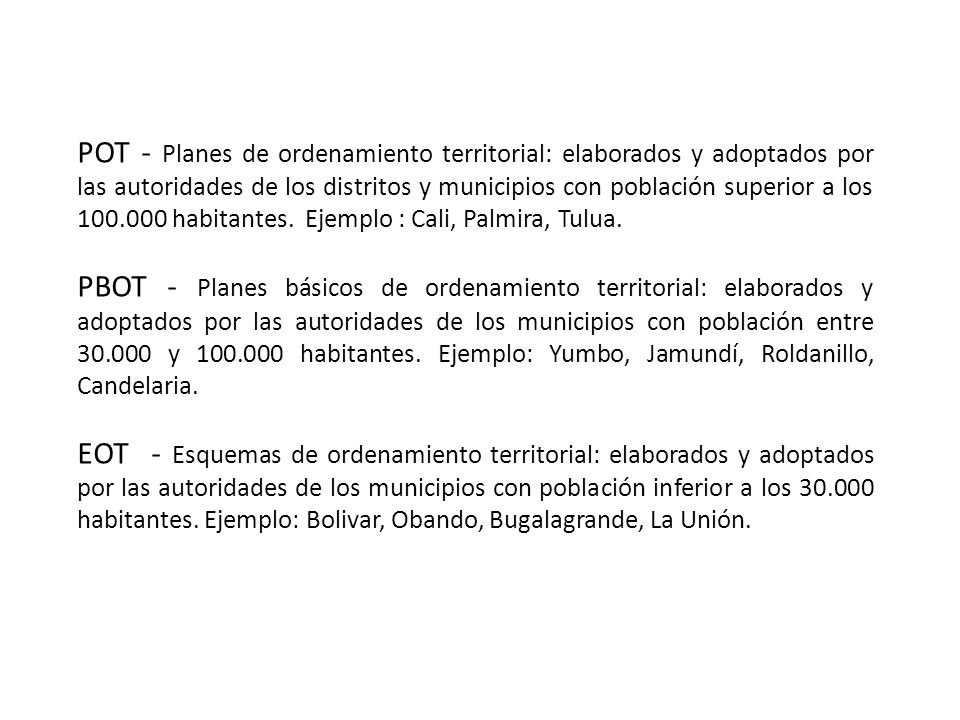 POT - Planes de ordenamiento territorial: elaborados y adoptados por las autoridades de los distritos y municipios con población superior a los habitantes. Ejemplo : Cali, Palmira, Tulua.