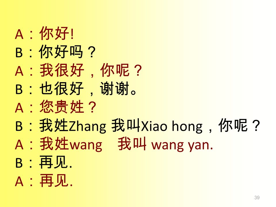 A：你好! B：你好吗？ A：我很好，你呢？ B：也很好，谢谢。 A：您贵姓？ B：我姓Zhang 我叫Xiao hong，你呢？ A：我姓wang 我叫 wang yan. B：再见.