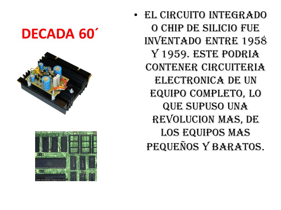 EL CIRCUITO INTEGRADO O CHIP DE SILICIO FUE INVENTADO ENTRE 1958 Y ESTE PODRIA CONTENER CIRCUITERIA ELECTRONICA DE UN EQUIPO COMPLETO, LO QUE SUPUSO UNA REVOLUCION MAS, DE LOS EQUIPOS MAS PEQUEÑOS Y BARATOS.