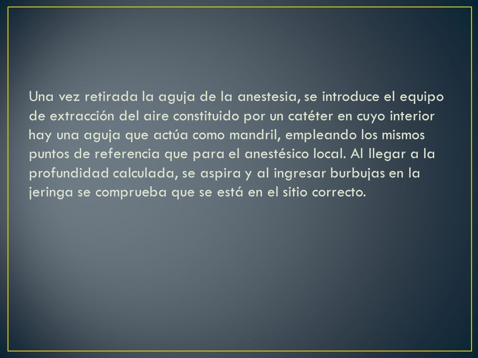 Una vez retirada la aguja de la anestesia, se introduce el equipo de extracción del aire constituido por un catéter en cuyo interior hay una aguja que actúa como mandril, empleando los mismos puntos de referencia que para el anestésico local.