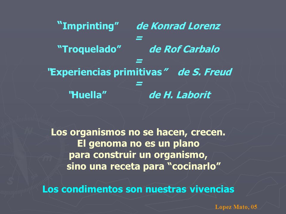 Imprinting de Konrad Lorenz = Troquelado de Rof Carbalo = Experiencias primitivas de S. Freud = Huella de H. Laborit Los organismos no se hacen, crecen. El genoma no es un plano para construir un organismo, sino una receta para cocinarlo Los condimentos son nuestras vivencias