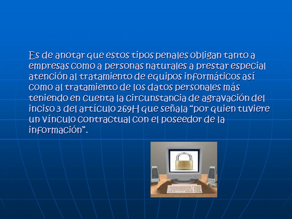 Es de anotar que estos tipos penales obligan tanto a empresas como a personas naturales a prestar especial atención al tratamiento de equipos informáticos así como al tratamiento de los datos personales más teniendo en cuenta la circunstancia de agravación del inciso 3 del artículo 269H que señala por quien tuviere un vínculo contractual con el poseedor de la información .