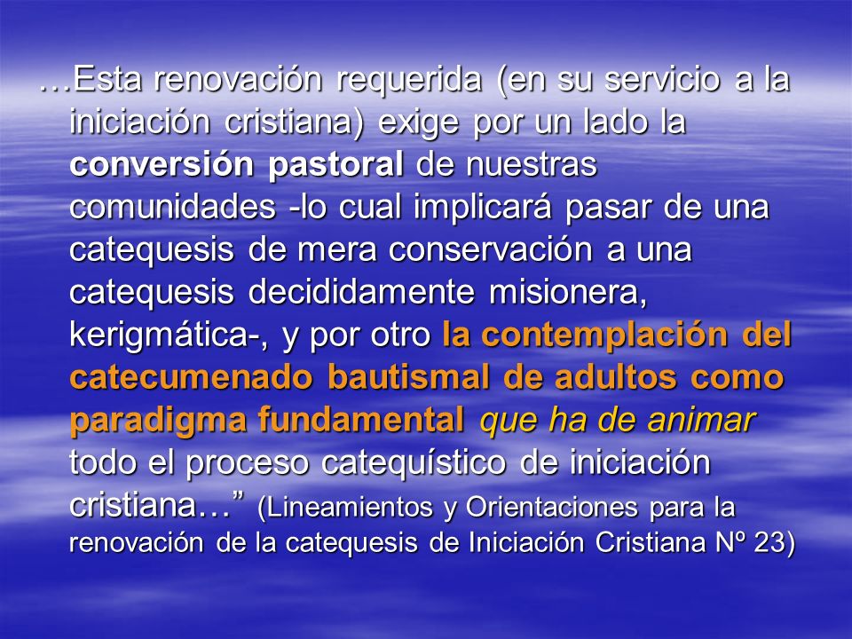 …Esta renovación requerida (en su servicio a la iniciación cristiana) exige por un lado la conversión pastoral de nuestras comunidades -lo cual implicará pasar de una catequesis de mera conservación a una catequesis decididamente misionera, kerigmática-, y por otro la contemplación del catecumenado bautismal de adultos como paradigma fundamental que ha de animar todo el proceso catequístico de iniciación cristiana… (Lineamientos y Orientaciones para la renovación de la catequesis de Iniciación Cristiana Nº 23)
