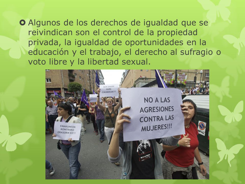 Algunos de los derechos de igualdad que se reivindican son el control de la propiedad privada, la igualdad de oportunidades en la educación y el trabajo, el derecho al sufragio o voto libre y la libertad sexual.