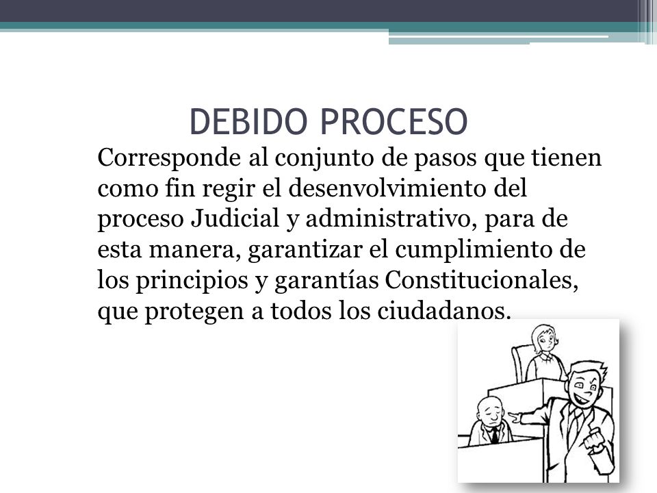 Corresponde al conjunto de pasos que tienen como fin regir el desenvolvimiento del proceso Judicial y administrativo, para de esta manera, garantizar el cumplimiento de los principios y garantías Constitucionales, que protegen a todos los ciudadanos.