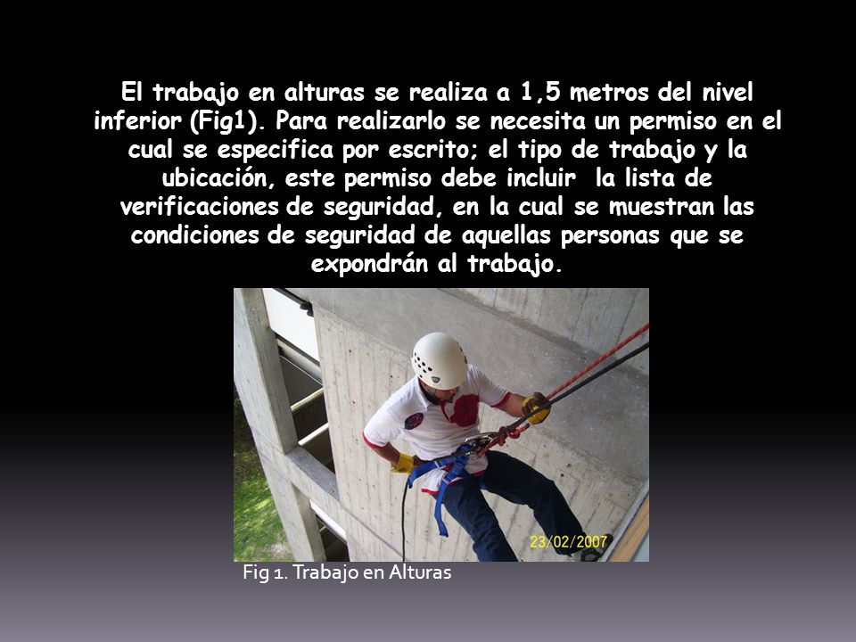 El trabajo en alturas se realiza a 1,5 metros del nivel inferior (Fig1). Para realizarlo se necesita un permiso en el cual se especifica por escrito; el tipo de trabajo y la ubicación, este permiso debe incluir la lista de verificaciones de seguridad, en la cual se muestran las condiciones de seguridad de aquellas personas que se expondrán al trabajo.