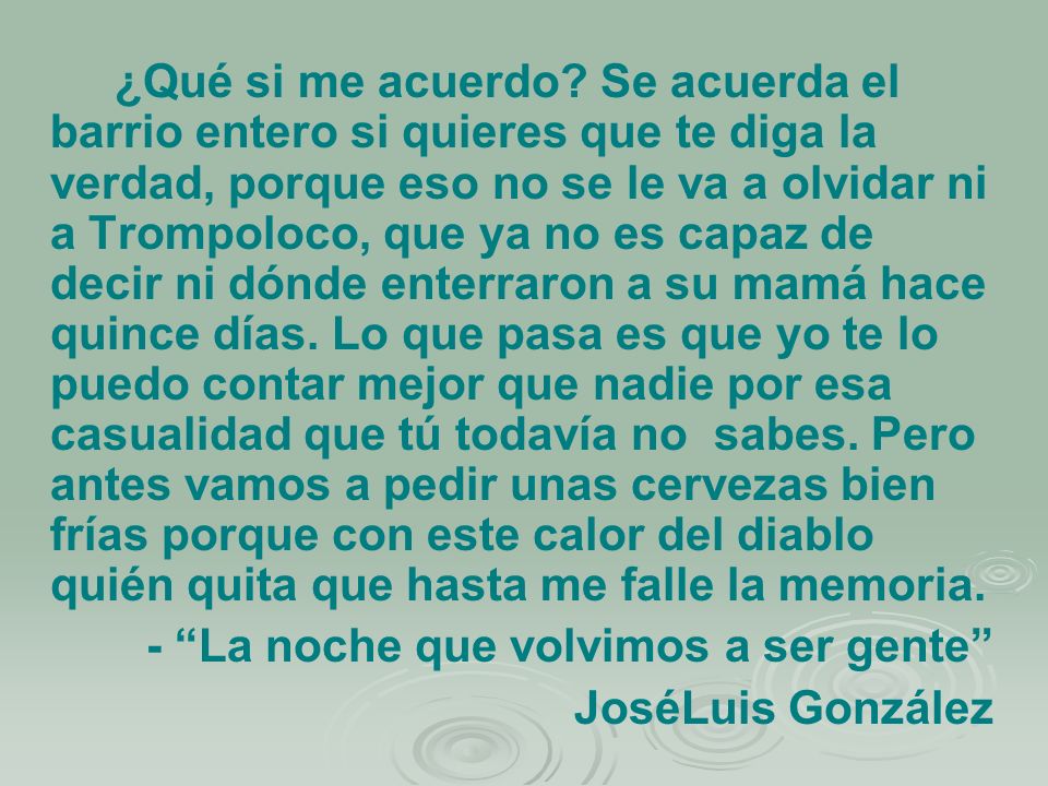 ¿Qué si me acuerdo Se acuerda el barrio entero si quieres que te diga la verdad, porque eso no se le va a olvidar ni a Trompoloco, que ya no es capaz de decir ni dónde enterraron a su mamá hace quince días. Lo que pasa es que yo te lo puedo contar mejor que nadie por esa casualidad que tú todavía no sabes. Pero antes vamos a pedir unas cervezas bien frías porque con este calor del diablo quién quita que hasta me falle la memoria.