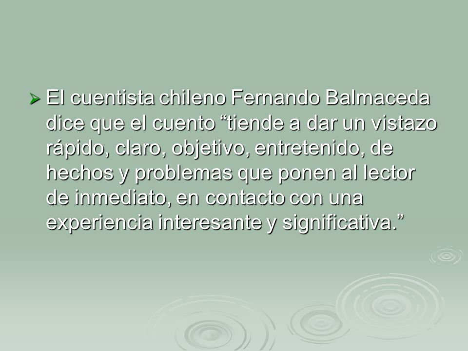 El cuentista chileno Fernando Balmaceda dice que el cuento tiende a dar un vistazo rápido, claro, objetivo, entretenido, de hechos y problemas que ponen al lector de inmediato, en contacto con una experiencia interesante y significativa.
