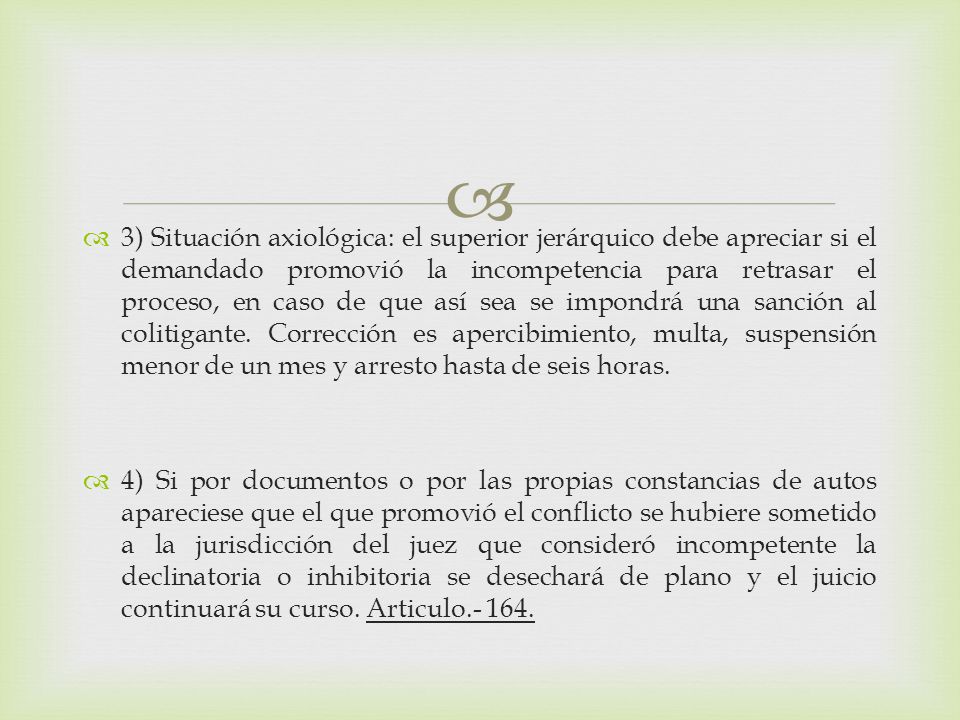 3) Situación axiológica: el superior jerárquico debe apreciar si el demandado promovió la incompetencia para retrasar el proceso, en caso de que así sea se impondrá una sanción al colitigante. Corrección es apercibimiento, multa, suspensión menor de un mes y arresto hasta de seis horas.