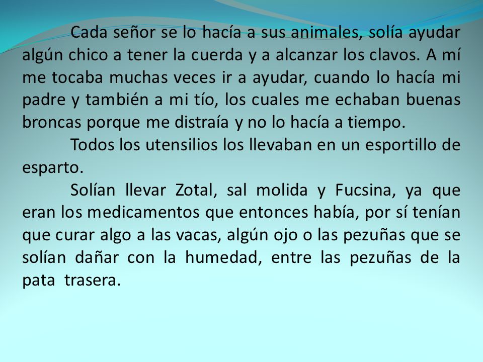 Cada señor se lo hacía a sus animales, solía ayudar algún chico a tener la cuerda y a alcanzar los clavos. A mí me tocaba muchas veces ir a ayudar, cuando lo hacía mi padre y también a mi tío, los cuales me echaban buenas broncas porque me distraía y no lo hacía a tiempo.