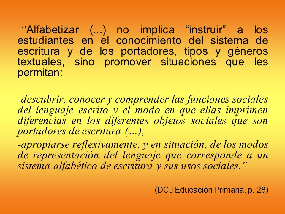 Alfabetizar (...) no implica instruir a los estudiantes en el conocimiento del sistema de escritura y de los portadores, tipos y géneros textuales, sino promover situaciones que les permitan: