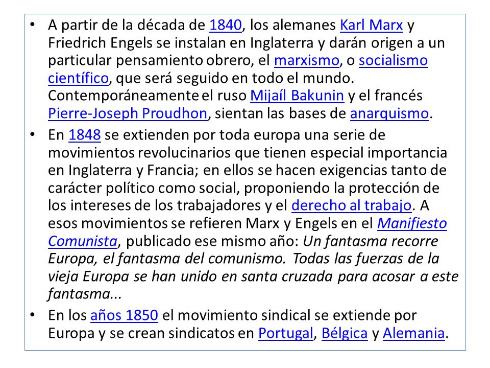 A partir de la década de 1840, los alemanes Karl Marx y Friedrich Engels se instalan en Inglaterra y darán origen a un particular pensamiento obrero, el marxismo, o socialismo científico, que será seguido en todo el mundo. Contemporáneamente el ruso Mijaíl Bakunin y el francés Pierre-Joseph Proudhon, sientan las bases de anarquismo.