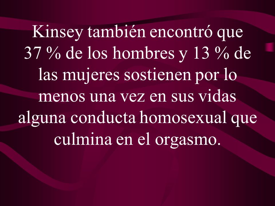 Kinsey también encontró que 37 % de los hombres y 13 % de las mujeres sostienen por lo menos una vez en sus vidas alguna conducta homosexual que culmina en el orgasmo.