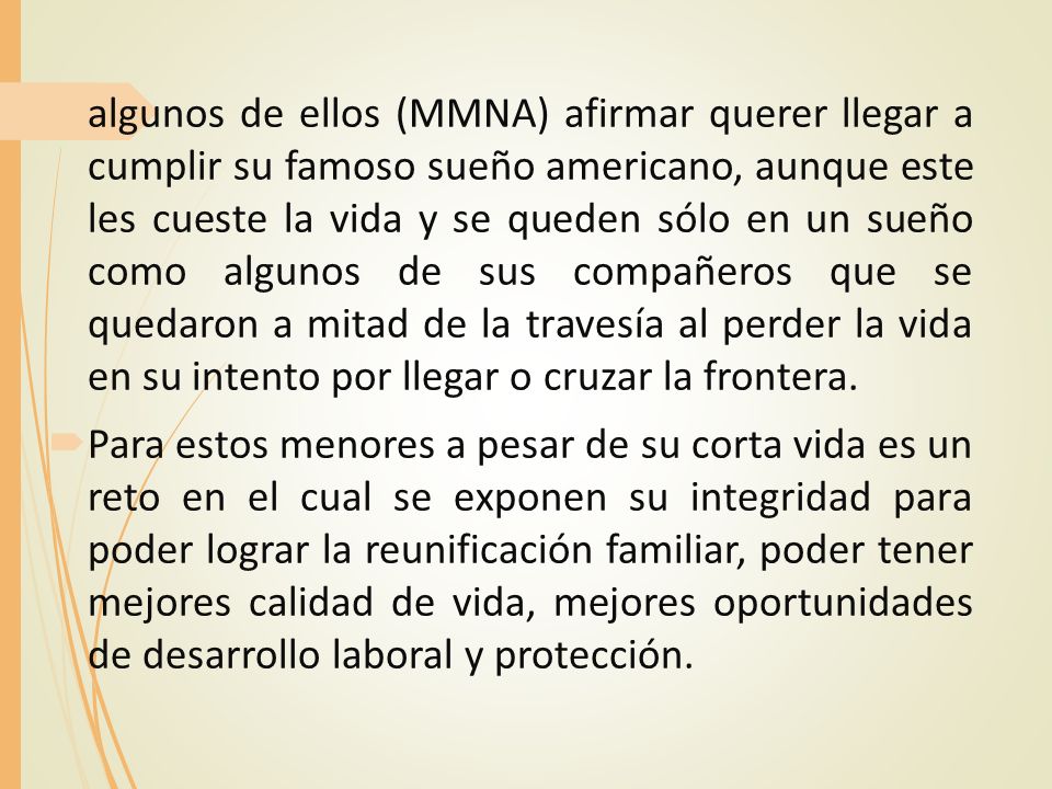 algunos de ellos (MMNA) afirmar querer llegar a cumplir su famoso sueño americano, aunque este les cueste la vida y se queden sólo en un sueño como algunos de sus compañeros que se quedaron a mitad de la travesía al perder la vida en su intento por llegar o cruzar la frontera.