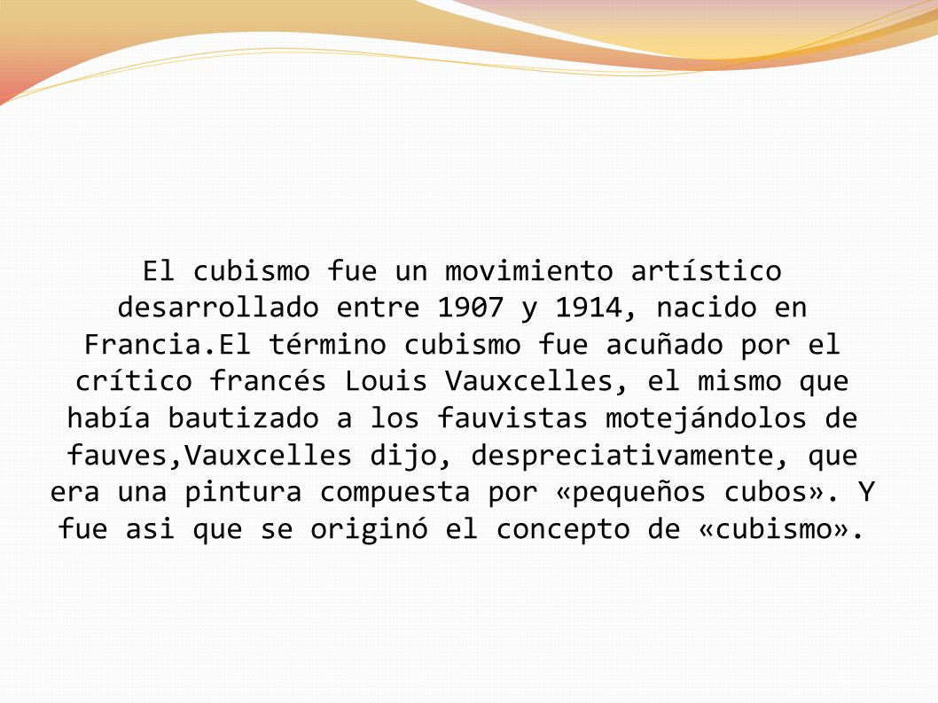 El cubismo fue un movimiento artístico desarrollado entre 1907 y 1914, nacido en Francia.El término cubismo fue acuñado por el crítico francés Louis Vauxcelles, el mismo que había bautizado a los fauvistas motejándolos de fauves,Vauxcelles dijo, despreciativamente, que era una pintura compuesta por «pequeños cubos».