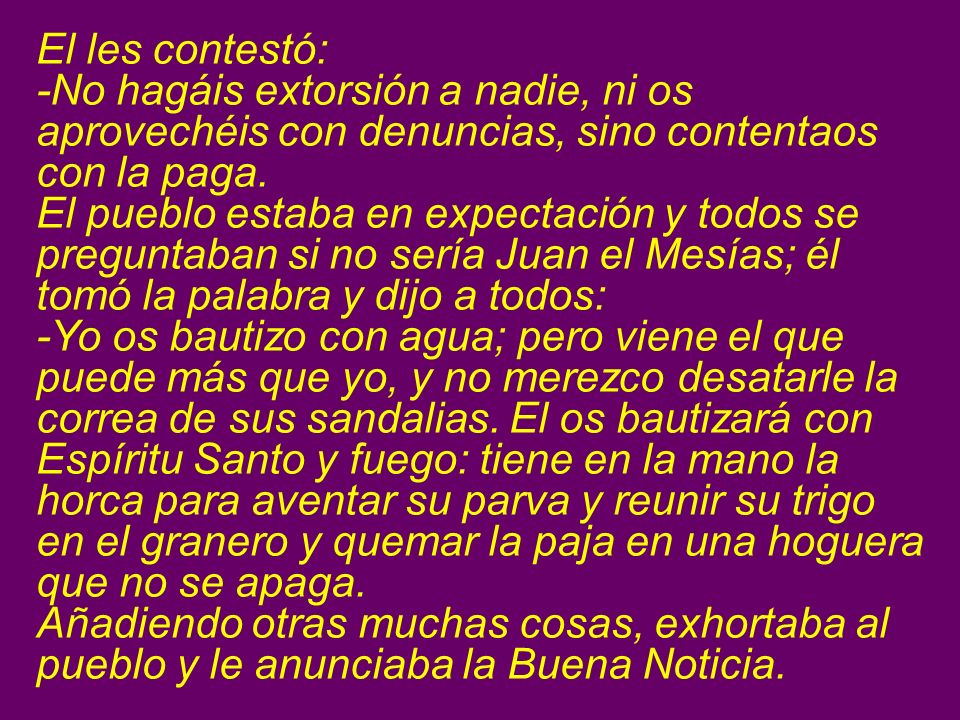 El les contestó: -No hagáis extorsión a nadie, ni os aprovechéis con denuncias, sino contentaos con la paga.