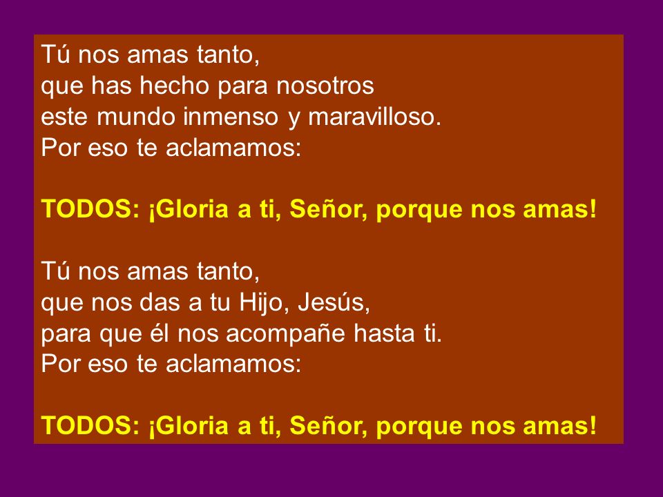Tú nos amas tanto, que has hecho para nosotros. este mundo inmenso y maravilloso. Por eso te aclamamos: