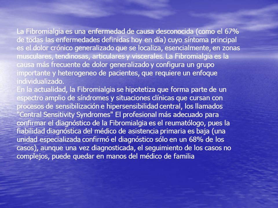 La Fibromialgia es una enfermedad de causa desconocida (como el 67% de todas las enfermedades definidas hoy en día) cuyo síntoma principal es el dolor crónico generalizado que se localiza, esencialmente, en zonas musculares, tendinosas, articulares y viscerales. La Fibromialgia es la causa más frecuente de dolor generalizado y configura un grupo importante y heterogeneo de pacientes, que requiere un enfoque individualizado.
