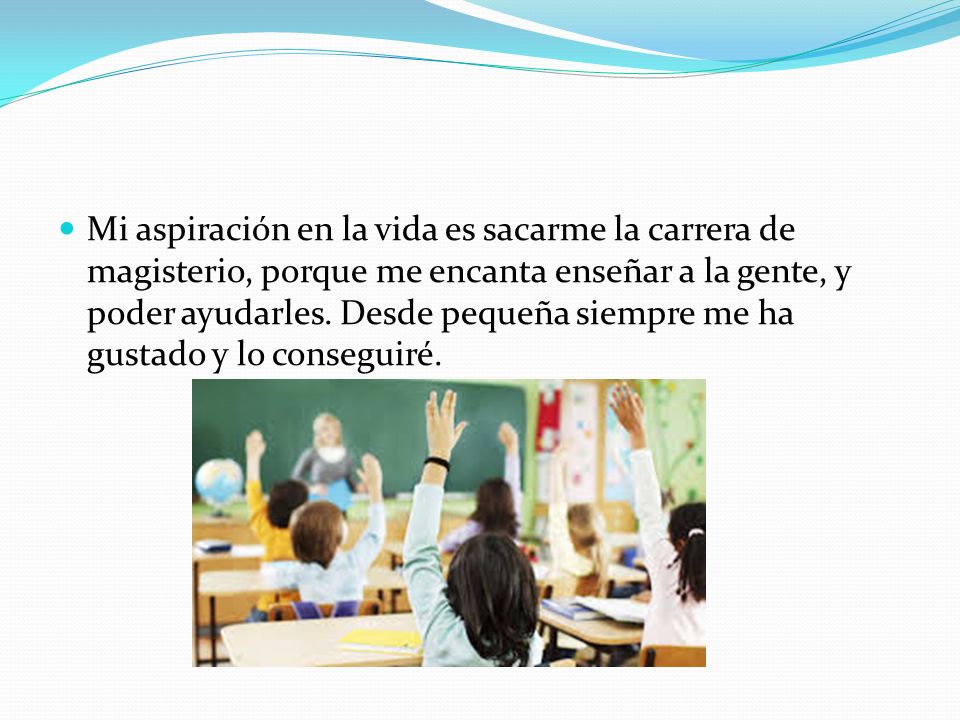 Mi aspiración en la vida es sacarme la carrera de magisterio, porque me encanta enseñar a la gente, y poder ayudarles.