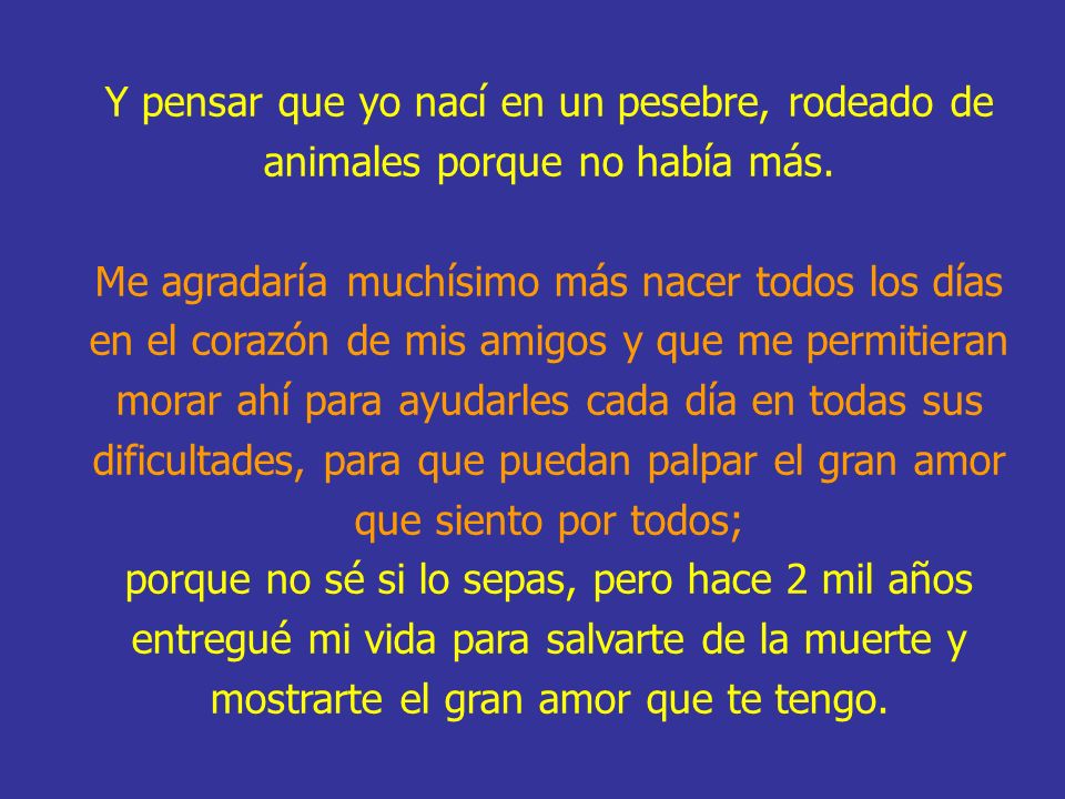 Y pensar que yo nací en un pesebre, rodeado de animales porque no había más. Me agradaría muchísimo más nacer todos los días en el corazón de mis amigos y que me permitieran morar ahí para ayudarles cada día en todas sus dificultades, para que puedan palpar el gran amor que siento por todos;