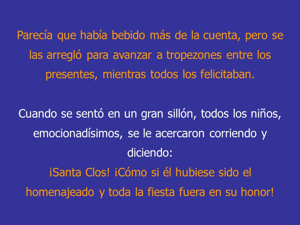 Parecía que había bebido más de la cuenta, pero se las arregló para avanzar a tropezones entre los presentes, mientras todos los felicitaban. Cuando se sentó en un gran sillón, todos los niños, emocionadísimos, se le acercaron corriendo y diciendo: