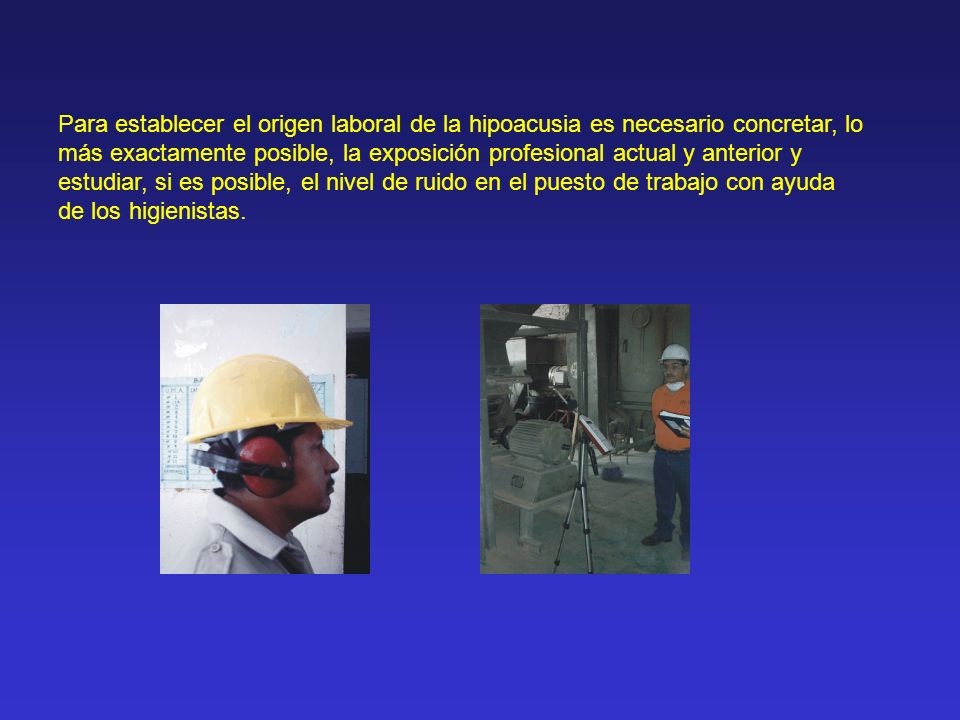 Para establecer el origen laboral de la hipoacusia es necesario concretar, lo más exactamente posible, la exposición profesional actual y anterior y estudiar, si es posible, el nivel de ruido en el puesto de trabajo con ayuda de los higienistas.