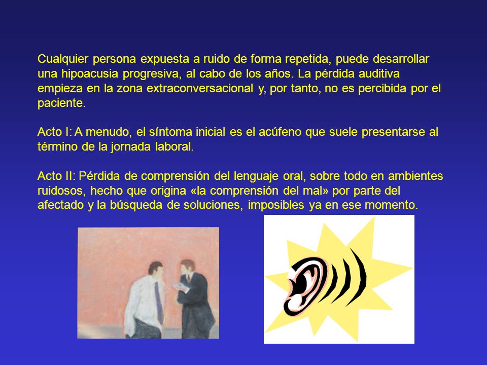 Cualquier persona expuesta a ruido de forma repetida, puede desarrollar una hipoacusia progresiva, al cabo de los años. La pérdida auditiva empieza en la zona extraconversacional y, por tanto, no es percibida por el paciente.