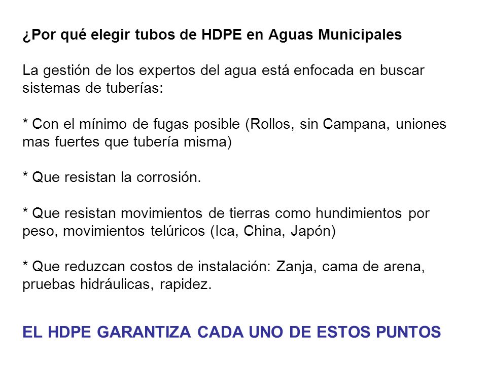¿Por qué elegir tubos de HDPE en Aguas Municipales La gestión de los expertos del agua está enfocada en buscar sistemas de tuberías: * Con el mínimo de fugas posible (Rollos, sin Campana, uniones mas fuertes que tubería misma) * Que resistan la corrosión.