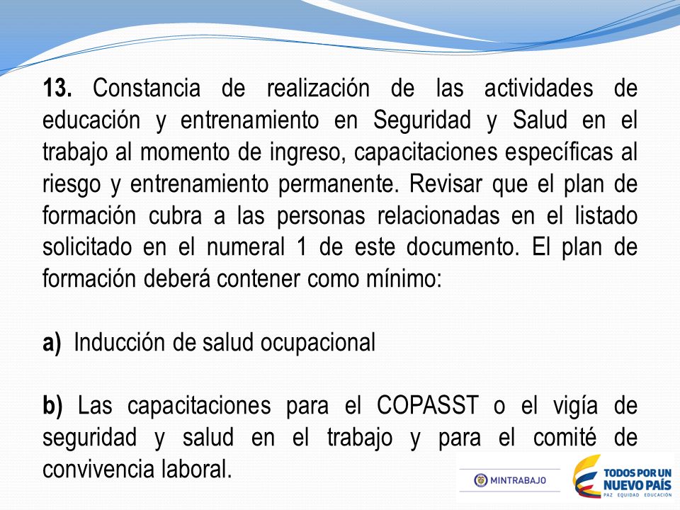 13. Constancia de realización de las actividades de educación y entrenamiento en Seguridad y Salud en el trabajo al momento de ingreso, capacitaciones específicas al riesgo y entrenamiento permanente. Revisar que el plan de formación cubra a las personas relacionadas en el listado solicitado en el numeral 1 de este documento. El plan de formación deberá contener como mínimo: