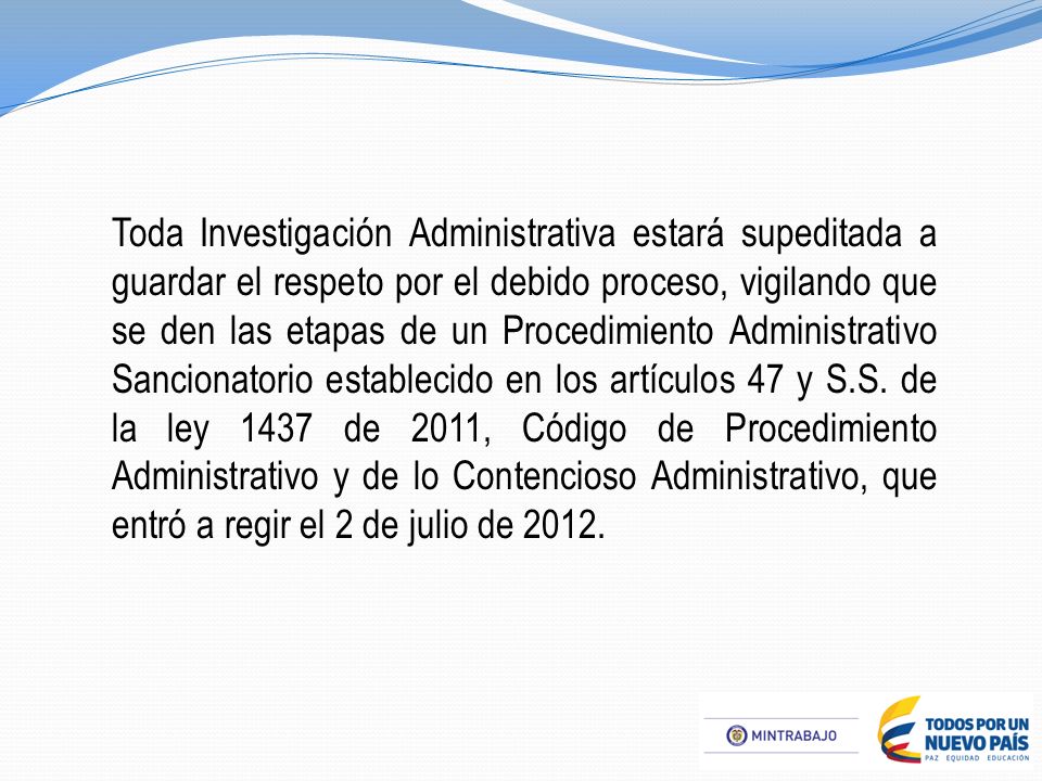Toda Investigación Administrativa estará supeditada a guardar el respeto por el debido proceso, vigilando que se den las etapas de un Procedimiento Administrativo Sancionatorio establecido en los artículos 47 y S.S.