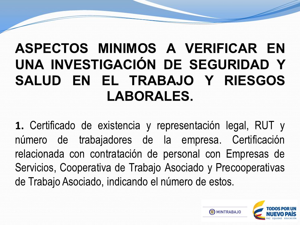 ASPECTOS MINIMOS A VERIFICAR EN UNA INVESTIGACIÓN DE SEGURIDAD Y SALUD EN EL TRABAJO Y RIESGOS LABORALES. 1. Certificado de existencia y representación legal, RUT y número de trabajadores de la empresa. Certificación relacionada con contratación de personal con Empresas de Servicios, Cooperativa de Trabajo Asociado y Precooperativas de Trabajo Asociado, indicando el número de estos.