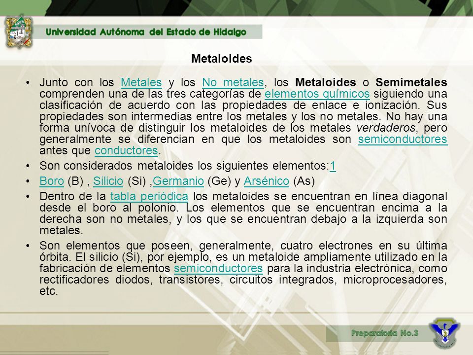 Junto con los Metales y los No metales, los Metaloides o Semimetales comprenden una de las tres categorías de elementos químicos siguiendo una clasificación de acuerdo con las propiedades de enlace e ionización. Sus propiedades son intermedias entre los metales y los no metales. No hay una forma unívoca de distinguir los metaloides de los metales verdaderos, pero generalmente se diferencian en que los metaloides son semiconductores antes que conductores.