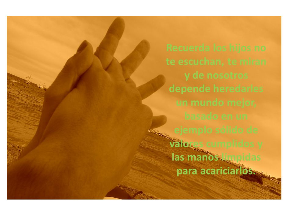 Recuerda los hijos no te escuchan, te miran y de nosotros depende heredarles un mundo mejor, basado en un ejemplo sólido de valores cumplidos y las manos límpidas para acariciarlos.